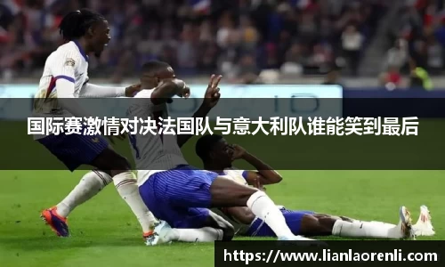 beats365国际赛激情对决法国队与意大利队谁能笑到最后